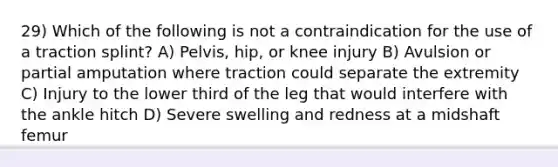 29) Which of the following is not a contraindication for the use of a traction splint? A) Pelvis, hip, or knee injury B) Avulsion or partial amputation where traction could separate the extremity C) Injury to the lower third of the leg that would interfere with the ankle hitch D) Severe swelling and redness at a midshaft femur