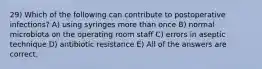 29) Which of the following can contribute to postoperative infections? A) using syringes more than once B) normal microbiota on the operating room staff C) errors in aseptic technique D) antibiotic resistance E) All of the answers are correct.