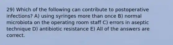 29) Which of the following can contribute to postoperative infections? A) using syringes more than once B) normal microbiota on the operating room staff C) errors in aseptic technique D) antibiotic resistance E) All of the answers are correct.