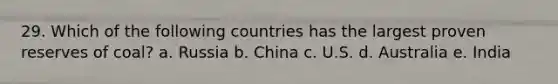 29. Which of the following countries has the largest proven reserves of coal? a. Russia b. China c. U.S. d. Australia e. India