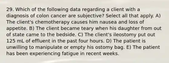 29. Which of the following data regarding a client with a diagnosis of colon cancer are subjective? Select all that apply. A) The client's chemotherapy causes him nausea and loss of appetite. B) The client became teary when his daughter from out of state came to the bedside. C) The client's ileostomy put out 125 mL of effluent in the past four hours. D) The patient is unwilling to manipulate or empty his ostomy bag. E) The patient has been experiencing fatigue in recent weeks.