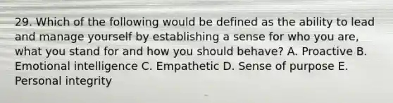 29. Which of the following would be defined as the ability to lead and manage yourself by establishing a sense for who you are, what you stand for and how you should behave? A. Proactive B. Emotional intelligence C. Empathetic D. Sense of purpose E. Personal integrity