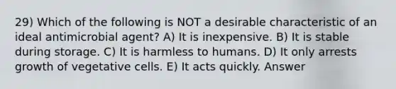 29) Which of the following is NOT a desirable characteristic of an ideal antimicrobial agent? A) It is inexpensive. B) It is stable during storage. C) It is harmless to humans. D) It only arrests growth of vegetative cells. E) It acts quickly. Answer