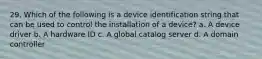 29. Which of the following is a device identification string that can be used to control the installation of a device? a. A device driver b. A hardware ID c. A global catalog server d. A domain controller