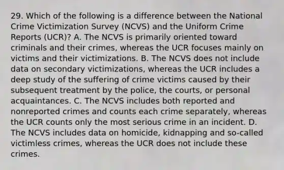 29. Which of the following is a difference between the National Crime Victimization Survey (NCVS) and the Uniform Crime Reports (UCR)? A. The NCVS is primarily oriented toward criminals and their crimes, whereas the UCR focuses mainly on victims and their victimizations. B. The NCVS does not include data on secondary victimizations, whereas the UCR includes a deep study of the suffering of crime victims caused by their subsequent treatment by the police, the courts, or personal acquaintances. C. The NCVS includes both reported and nonreported crimes and counts each crime separately, whereas the UCR counts only the most serious crime in an incident. D. The NCVS includes data on homicide, kidnapping and so-called victimless crimes, whereas the UCR does not include these crimes.