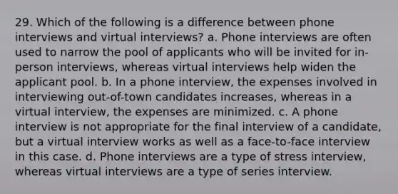 29. Which of the following is a difference between phone interviews and virtual interviews? a. Phone interviews are often used to narrow the pool of applicants who will be invited for in-person interviews, whereas virtual interviews help widen the applicant pool. b. In a phone interview, the expenses involved in interviewing out-of-town candidates increases, whereas in a virtual interview, the expenses are minimized. c. A phone interview is not appropriate for the final interview of a candidate, but a virtual interview works as well as a face-to-face interview in this case. d. Phone interviews are a type of stress interview, whereas virtual interviews are a type of series interview.