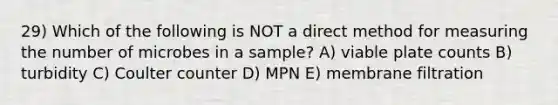 29) Which of the following is NOT a direct method for measuring the number of microbes in a sample? A) viable plate counts B) turbidity C) Coulter counter D) MPN E) membrane filtration