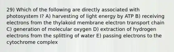 29) Which of the following are directly associated with photosystem I? A) harvesting of light energy by ATP B) receiving electrons from the thylakoid membrane electron transport chain C) generation of molecular oxygen D) extraction of hydrogen electrons from the splitting of water E) passing electrons to the cytochrome complex