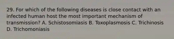 29. For which of the following diseases is close contact with an infected human host the most important mechanism of transmission? A. Schistosomiasis B. Toxoplasmosis C. Trichinosis D. Trichomoniasis