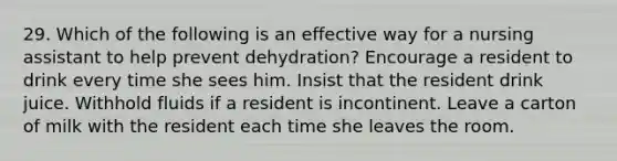 29. Which of the following is an effective way for a nursing assistant to help prevent dehydration? Encourage a resident to drink every time she sees him. Insist that the resident drink juice. Withhold fluids if a resident is incontinent. Leave a carton of milk with the resident each time she leaves the room.