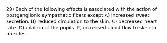 29) Each of the following effects is associated with the action of postganglionic sympathetic fibers except A) increased sweat secretion. B) reduced circulation to the skin. C) decreased heart rate. D) dilation of the pupils. E) increased blood flow to skeletal muscles.