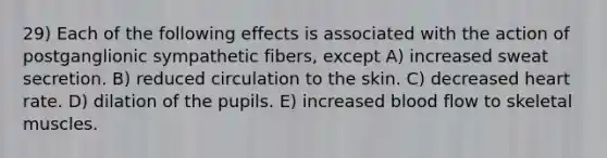 29) Each of the following effects is associated with the action of postganglionic sympathetic fibers, except A) increased sweat secretion. B) reduced circulation to the skin. C) decreased heart rate. D) dilation of the pupils. E) increased blood flow to skeletal muscles.