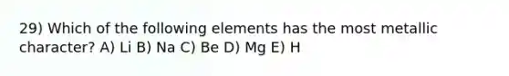 29) Which of the following elements has the most metallic character? A) Li B) Na C) Be D) Mg E) H