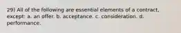 29) All of the following are essential elements of a contract, except: a. an offer. b. acceptance. c. consideration. d. performance.