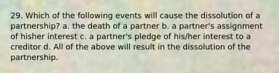 29. Which of the following events will cause the dissolution of a partnership? a. the death of a partner b. a partner's assignment of hisher interest c. a partner's pledge of his/her interest to a creditor d. All of the above will result in the dissolution of the partnership.