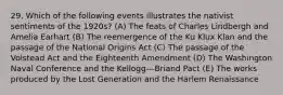 29. Which of the following events illustrates the nativist sentiments of the 1920s? (A) The feats of Charles Lindbergh and Amelia Earhart (B) The reemergence of the Ku Klux Klan and the passage of the National Origins Act (C) The passage of the Volstead Act and the Eighteenth Amendment (D) The Washington Naval Conference and the Kellogg-‐‑Briand Pact (E) The works produced by the Lost Generation and the Harlem Renaissance