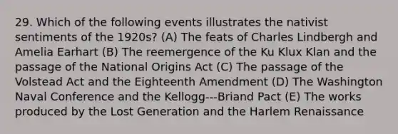 29. Which of the following events illustrates the nativist sentiments of the 1920s? (A) The feats of Charles Lindbergh and Amelia Earhart (B) The reemergence of the Ku Klux Klan and the passage of the National Origins Act (C) The passage of the Volstead Act and the Eighteenth Amendment (D) The Washington Naval Conference and the Kellogg-‐‑Briand Pact (E) The works produced by the Lost Generation and the Harlem Renaissance