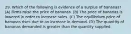 29. Which of the following is evidence of a surplus of bananas? (A) Firms raise the price of bananas. (B) The price of bananas is lowered in order to increase sales. (C) The equilibrium price of bananas rises due to an increase in demand. (D) The quantity of bananas demanded is greater than the quantity supplied.