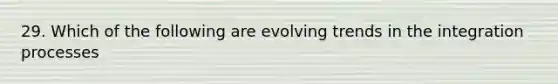 29. Which of the following are evolving trends in the integration processes