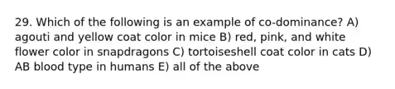 29. Which of the following is an example of co-dominance? A) agouti and yellow coat color in mice B) red, pink, and white flower color in snapdragons C) tortoiseshell coat color in cats D) AB blood type in humans E) all of the above