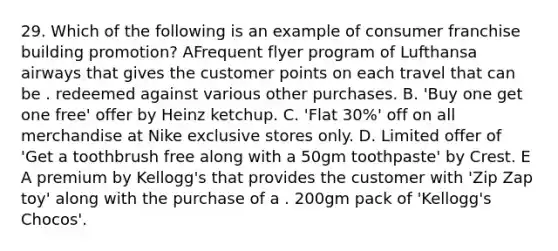 29. Which of the following is an example of consumer franchise building promotion? AFrequent flyer program of Lufthansa airways that gives the customer points on each travel that can be . redeemed against various other purchases. B. 'Buy one get one free' offer by Heinz ketchup. C. 'Flat 30%' off on all merchandise at Nike exclusive stores only. D. Limited offer of 'Get a toothbrush free along with a 50gm toothpaste' by Crest. E A premium by Kellogg's that provides the customer with 'Zip Zap toy' along with the purchase of a . 200gm pack of 'Kellogg's Chocos'.