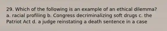 29. Which of the following is an example of an ethical dilemma? a. racial profiling b. Congress decriminalizing soft drugs c. the Patriot Act d. a judge reinstating a death sentence in a case