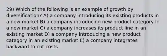 29) Which of the following is an example of growth by diversification? A) a company introducing its existing products in a new market B) a company introducing new product category in a new market C) a company increases its product line in an existing market D) a company introducing a new product category in an existing market E) a company integrates backward to cut costs