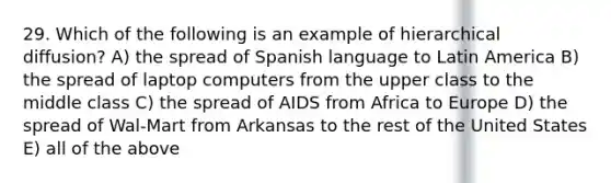 29. Which of the following is an example of hierarchical diffusion? A) the spread of Spanish language to Latin America B) the spread of laptop computers from the upper class to the middle class C) the spread of AIDS from Africa to Europe D) the spread of Wal-Mart from Arkansas to the rest of the United States E) all of the above