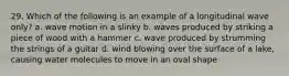 29. Which of the following is an example of a longitudinal wave only? a. wave motion in a slinky b. waves produced by striking a piece of wood with a hammer c. wave produced by strumming the strings of a guitar d. wind blowing over the surface of a lake, causing water molecules to move in an oval shape