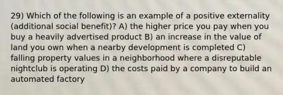 29) Which of the following is an example of a positive externality (additional social benefit)? A) the higher price you pay when you buy a heavily advertised product B) an increase in the value of land you own when a nearby development is completed C) falling property values in a neighborhood where a disreputable nightclub is operating D) the costs paid by a company to build an automated factory