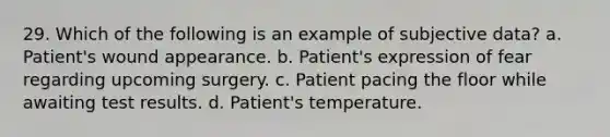 29. Which of the following is an example of subjective data? a. Patient's wound appearance. b. Patient's expression of fear regarding upcoming surgery. c. Patient pacing the floor while awaiting test results. d. Patient's temperature.