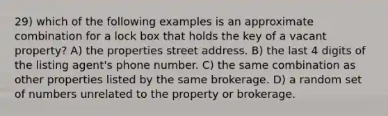 29) which of the following examples is an approximate combination for a lock box that holds the key of a vacant property? A) the properties street address. B) the last 4 digits of the listing agent's phone number. C) the same combination as other properties listed by the same brokerage. D) a random set of numbers unrelated to the property or brokerage.