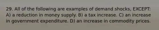 29. All of the following are examples of demand shocks, EXCEPT: A) a reduction in money supply. B) a tax increase. C) an increase in government expenditure. D) an increase in commodity prices.