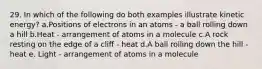 29. In which of the following do both examples illustrate kinetic energy? a.Positions of electrons in an atoms - a ball rolling down a hill b.Heat - arrangement of atoms in a molecule c.A rock resting on the edge of a cliff - heat d.A ball rolling down the hill - heat e. Light - arrangement of atoms in a molecule