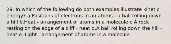 29. In which of the following do both examples illustrate kinetic energy? a.Positions of electrons in an atoms - a ball rolling down a hill b.Heat - arrangement of atoms in a molecule c.A rock resting on the edge of a cliff - heat d.A ball rolling down the hill - heat e. Light - arrangement of atoms in a molecule