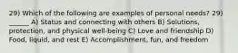 29) Which of the following are examples of personal needs? 29) ______ A) Status and connecting with others B) Solutions, protection, and physical well-being C) Love and friendship D) Food, liquid, and rest E) Accomplishment, fun, and freedom