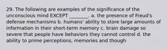 29. The following are examples of the significance of the unconscious mind EXCEPT ________. a. the presence of Freud's defense mechanisms b. humans' ability to store large amounts of information in their short-term memory c. brain damage so severe that people have behaviors they cannot control d. the ability to prime perceptions, memories and though