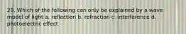 29. Which of the following can only be explained by a wave model of light a. reflection b. refraction c. interference d. photoelectric effect