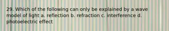 29. Which of the following can only be explained by a wave model of light a. reflection b. refraction c. interference d. photoelectric effect