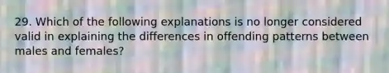 29. Which of the following explanations is no longer considered valid in explaining the differences in offending patterns between males and females?