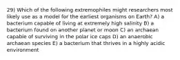 29) Which of the following extremophiles might researchers most likely use as a model for the earliest organisms on Earth? A) a bacterium capable of living at extremely high salinity B) a bacterium found on another planet or moon C) an archaean capable of surviving in the polar ice caps D) an anaerobic archaean species E) a bacterium that thrives in a highly acidic environment