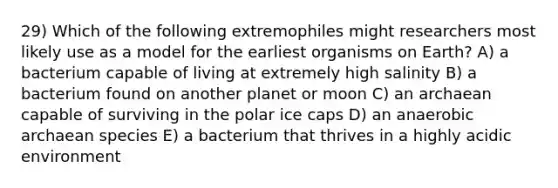 29) Which of the following extremophiles might researchers most likely use as a model for the earliest organisms on Earth? A) a bacterium capable of living at extremely high salinity B) a bacterium found on another planet or moon C) an archaean capable of surviving in the polar ice caps D) an anaerobic archaean species E) a bacterium that thrives in a highly acidic environment