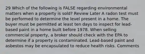 29 Which of the following is FALSE regarding environmental matters when a property is sold? Review Later A radon test must be performed to determine the level present in a home. The buyer must be permitted at least ten days to inspect for lead-based paint in a home built before 1978. When selling commercial property, a broker should check with the EPA to determine if a property is contaminated. Lead-based paint and asbestos may be encapsulated to reduce health risks. Comments