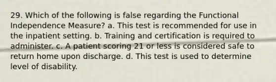 29. Which of the following is false regarding the Functional Independence Measure? a. This test is recommended for use in the inpatient setting. b. Training and certification is required to administer. c. A patient scoring 21 or less is considered safe to return home upon discharge. d. This test is used to determine level of disability.