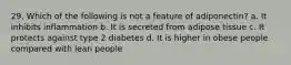 29. Which of the following is not a feature of adiponectin? a. It inhibits inflammation b. It is secreted from adipose tissue c. It protects against type 2 diabetes d. It is higher in obese people compared with lean people