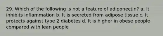 29. Which of the following is not a feature of adiponectin? a. It inhibits inflammation b. It is secreted from adipose tissue c. It protects against type 2 diabetes d. It is higher in obese people compared with lean people