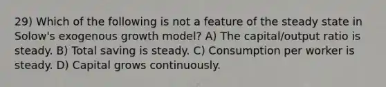 29) Which of the following is not a feature of the steady state in Solow's exogenous growth model? A) The capital/output ratio is steady. B) Total saving is steady. C) Consumption per worker is steady. D) Capital grows continuously.