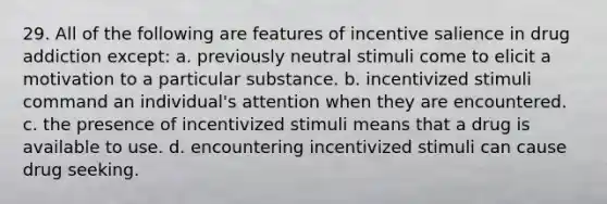 29. All of the following are features of incentive salience in drug addiction except: a. previously neutral stimuli come to elicit a motivation to a particular substance. b. incentivized stimuli command an individual's attention when they are encountered. c. the presence of incentivized stimuli means that a drug is available to use. d. encountering incentivized stimuli can cause drug seeking.