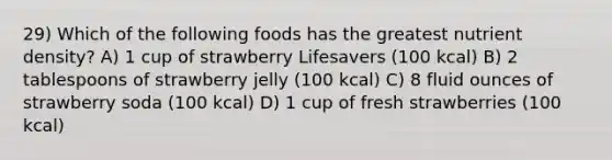 29) Which of the following foods has the greatest nutrient density? A) 1 cup of strawberry Lifesavers (100 kcal) B) 2 tablespoons of strawberry jelly (100 kcal) C) 8 fluid ounces of strawberry soda (100 kcal) D) 1 cup of fresh strawberries (100 kcal)