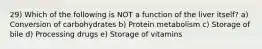 29) Which of the following is NOT a function of the liver itself? a) Conversion of carbohydrates b) Protein metabolism c) Storage of bile d) Processing drugs e) Storage of vitamins